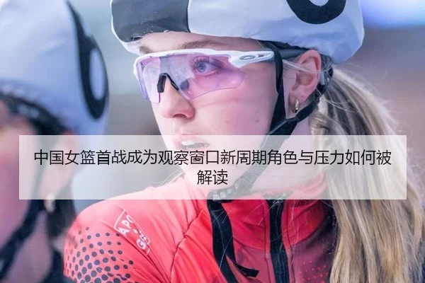 中国女篮首战成为观察窗口新周期角色与压力如何被解读