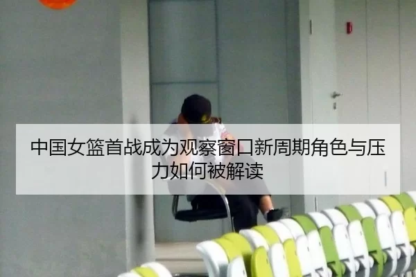 中国女篮首战成为观察窗口新周期角色与压力如何被解读